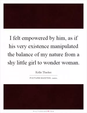I felt empowered by him, as if his very existence manipulated the balance of my nature from a shy little girl to wonder woman Picture Quote #1