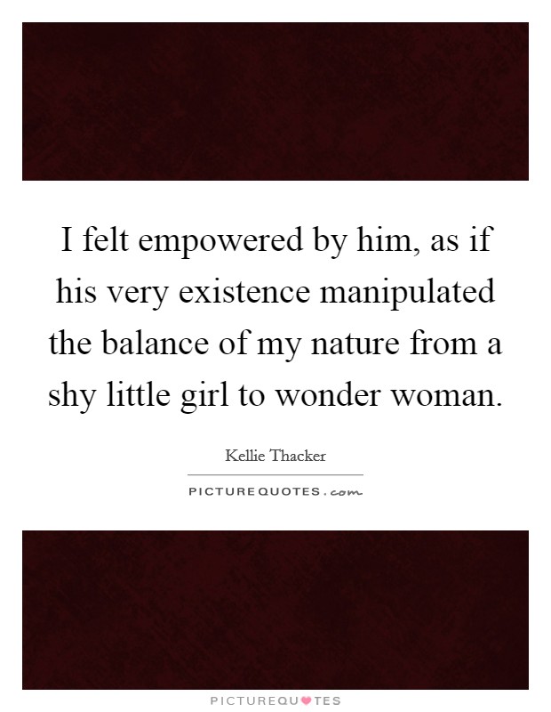 I felt empowered by him, as if his very existence manipulated the balance of my nature from a shy little girl to wonder woman. Picture Quote #1