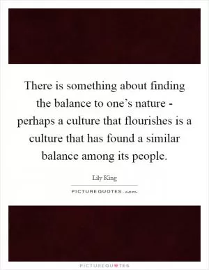 There is something about finding the balance to one’s nature - perhaps a culture that flourishes is a culture that has found a similar balance among its people Picture Quote #1