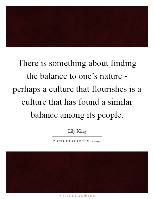 There is something about finding the balance to one's nature - perhaps a culture that flourishes is a culture that has found a similar balance among its people. Picture Quote #1