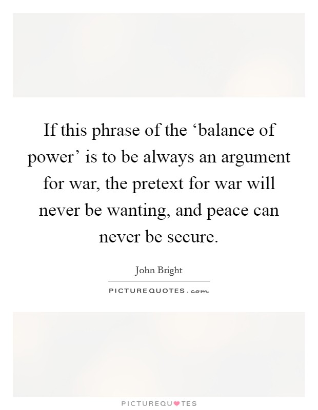 If this phrase of the ‘balance of power' is to be always an argument for war, the pretext for war will never be wanting, and peace can never be secure. Picture Quote #1