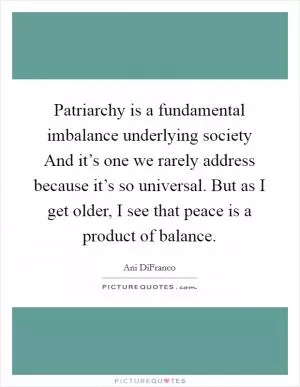 Patriarchy is a fundamental imbalance underlying society And it’s one we rarely address because it’s so universal. But as I get older, I see that peace is a product of balance Picture Quote #1