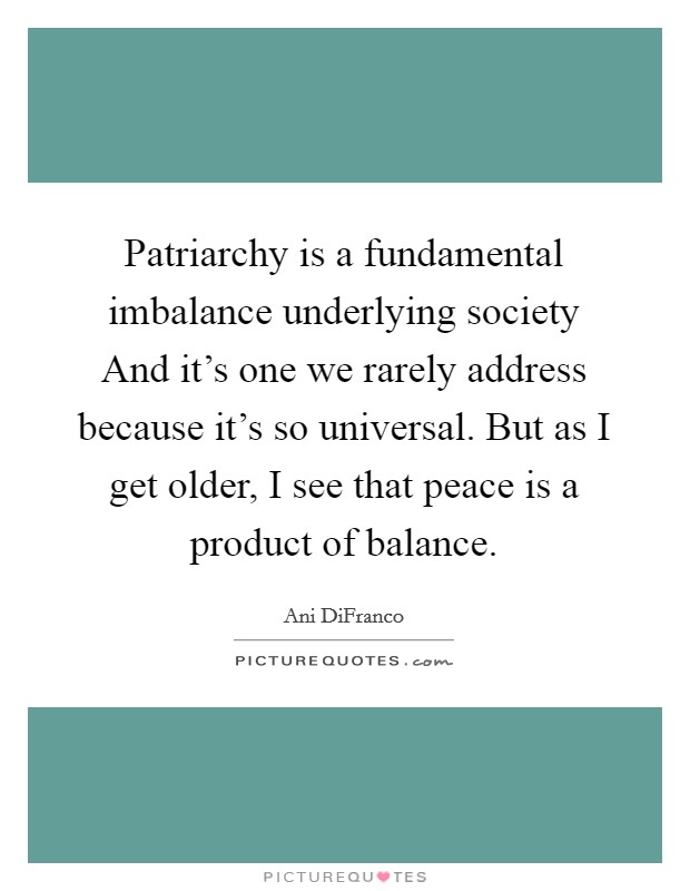 Patriarchy is a fundamental imbalance underlying society And it's one we rarely address because it's so universal. But as I get older, I see that peace is a product of balance. Picture Quote #1