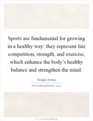 Sports are fundamental for growing in a healthy way: they represent fair competition, strength, and exercise, which enhance the body’s healthy balance and strengthen the mind Picture Quote #1