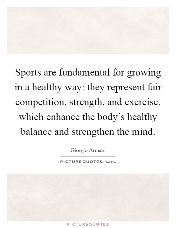 Sports are fundamental for growing in a healthy way: they represent fair competition, strength, and exercise, which enhance the body's healthy balance and strengthen the mind. Picture Quote #1