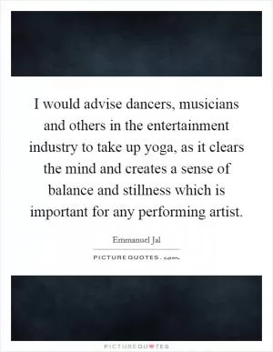 I would advise dancers, musicians and others in the entertainment industry to take up yoga, as it clears the mind and creates a sense of balance and stillness which is important for any performing artist Picture Quote #1