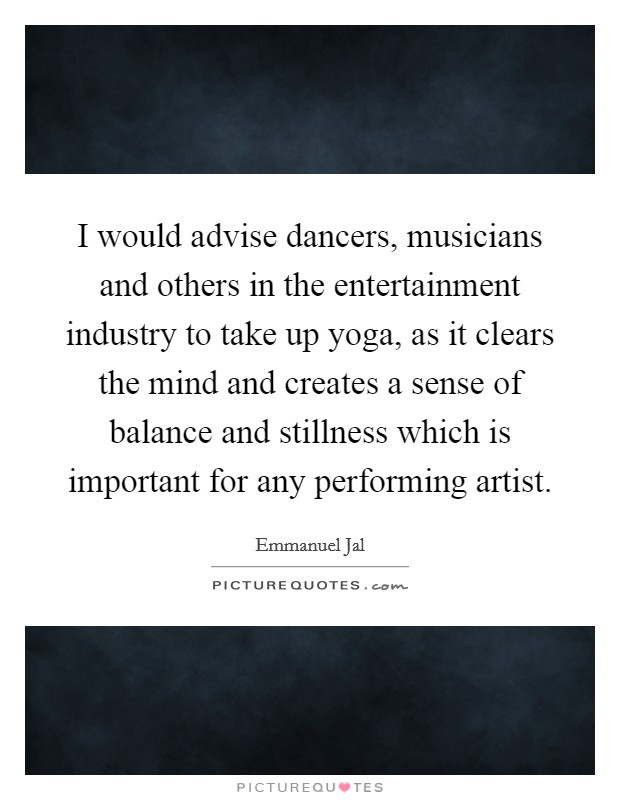 I would advise dancers, musicians and others in the entertainment industry to take up yoga, as it clears the mind and creates a sense of balance and stillness which is important for any performing artist. Picture Quote #1
