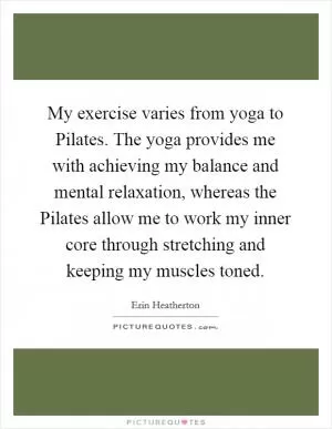 My exercise varies from yoga to Pilates. The yoga provides me with achieving my balance and mental relaxation, whereas the Pilates allow me to work my inner core through stretching and keeping my muscles toned Picture Quote #1