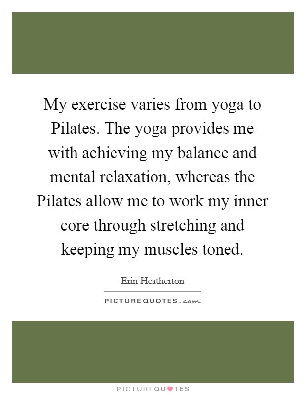 My exercise varies from yoga to Pilates. The yoga provides me with achieving my balance and mental relaxation, whereas the Pilates allow me to work my inner core through stretching and keeping my muscles toned. Picture Quote #1
