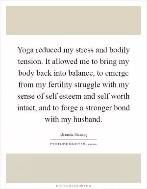 Yoga reduced my stress and bodily tension. It allowed me to bring my body back into balance, to emerge from my fertility struggle with my sense of self esteem and self worth intact, and to forge a stronger bond with my husband Picture Quote #1