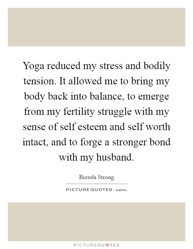 Yoga reduced my stress and bodily tension. It allowed me to bring my body back into balance, to emerge from my fertility struggle with my sense of self esteem and self worth intact, and to forge a stronger bond with my husband. Picture Quote #1