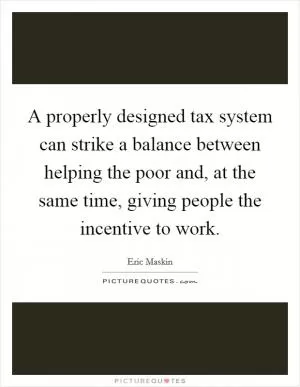 A properly designed tax system can strike a balance between helping the poor and, at the same time, giving people the incentive to work Picture Quote #1
