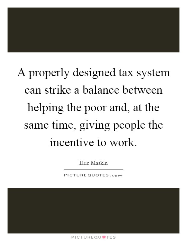 A properly designed tax system can strike a balance between helping the poor and, at the same time, giving people the incentive to work. Picture Quote #1