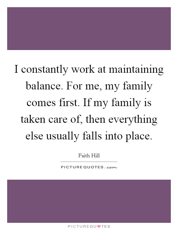 I constantly work at maintaining balance. For me, my family comes first. If my family is taken care of, then everything else usually falls into place. Picture Quote #1