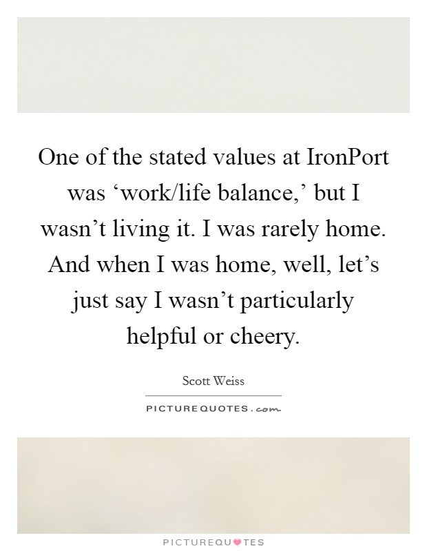 One of the stated values at IronPort was ‘work/life balance,' but I wasn't living it. I was rarely home. And when I was home, well, let's just say I wasn't particularly helpful or cheery. Picture Quote #1