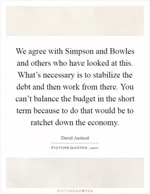 We agree with Simpson and Bowles and others who have looked at this. What’s necessary is to stabilize the debt and then work from there. You can’t balance the budget in the short term because to do that would be to ratchet down the economy Picture Quote #1