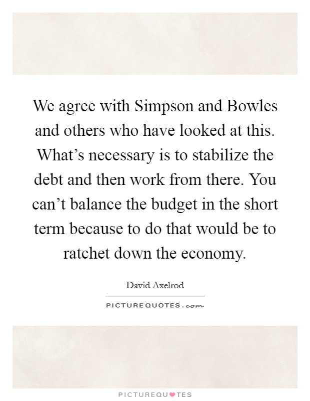 We agree with Simpson and Bowles and others who have looked at this. What's necessary is to stabilize the debt and then work from there. You can't balance the budget in the short term because to do that would be to ratchet down the economy. Picture Quote #1