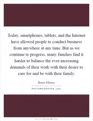 Today, smartphones, tablets, and the Internet have allowed people to conduct business from anywhere at any time. But as we continue to progress, many families find it harder to balance the ever-increasing demands of their work with their desire to care for and be with their family Picture Quote #1