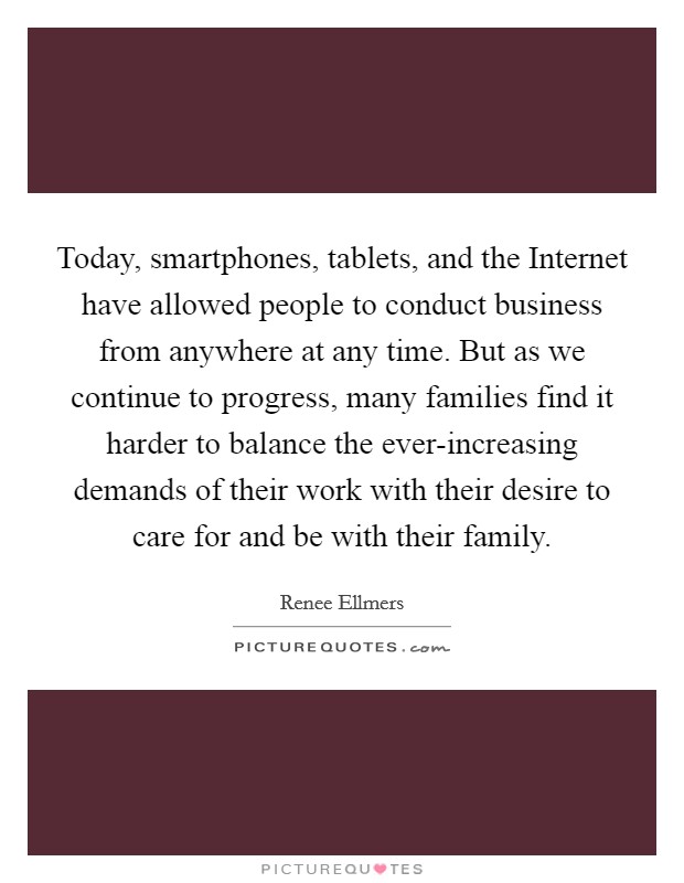 Today, smartphones, tablets, and the Internet have allowed people to conduct business from anywhere at any time. But as we continue to progress, many families find it harder to balance the ever-increasing demands of their work with their desire to care for and be with their family. Picture Quote #1