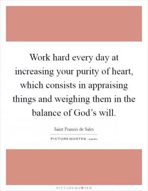 Work hard every day at increasing your purity of heart, which consists in appraising things and weighing them in the balance of God’s will Picture Quote #1