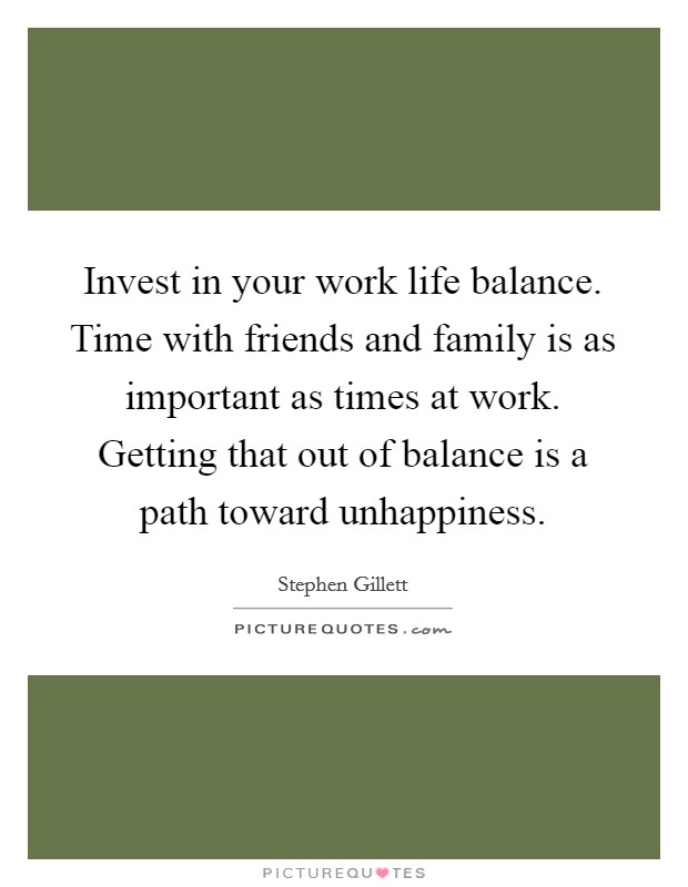 Invest in your work life balance. Time with friends and family is as important as times at work. Getting that out of balance is a path toward unhappiness. Picture Quote #1