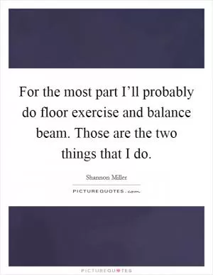 For the most part I’ll probably do floor exercise and balance beam. Those are the two things that I do Picture Quote #1