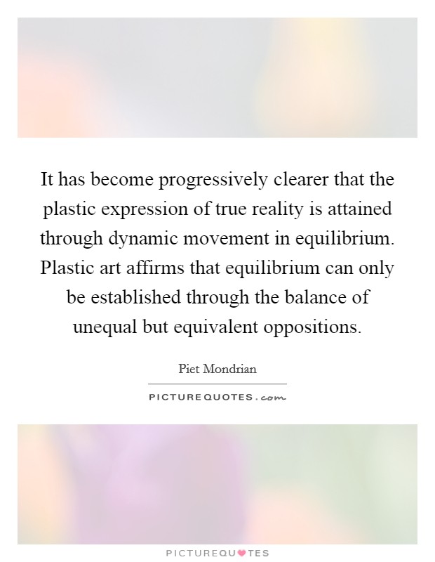 It has become progressively clearer that the plastic expression of true reality is attained through dynamic movement in equilibrium. Plastic art affirms that equilibrium can only be established through the balance of unequal but equivalent oppositions. Picture Quote #1