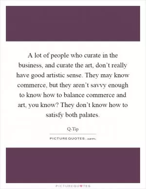 A lot of people who curate in the business, and curate the art, don’t really have good artistic sense. They may know commerce, but they aren’t savvy enough to know how to balance commerce and art, you know? They don’t know how to satisfy both palates Picture Quote #1