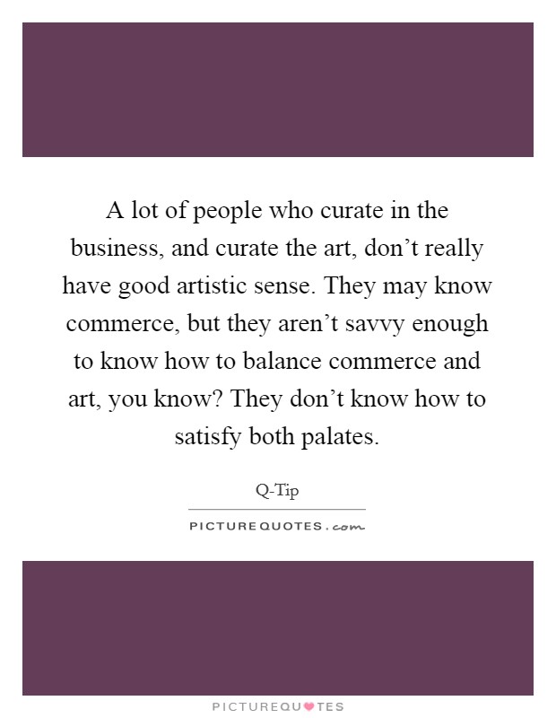 A lot of people who curate in the business, and curate the art, don't really have good artistic sense. They may know commerce, but they aren't savvy enough to know how to balance commerce and art, you know? They don't know how to satisfy both palates. Picture Quote #1