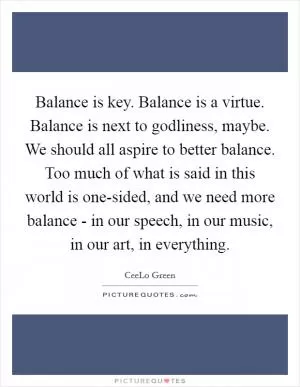 Balance is key. Balance is a virtue. Balance is next to godliness, maybe. We should all aspire to better balance. Too much of what is said in this world is one-sided, and we need more balance - in our speech, in our music, in our art, in everything Picture Quote #1