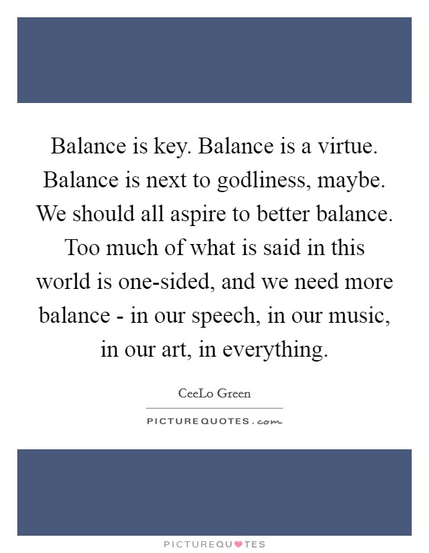 Balance is key. Balance is a virtue. Balance is next to godliness, maybe. We should all aspire to better balance. Too much of what is said in this world is one-sided, and we need more balance - in our speech, in our music, in our art, in everything. Picture Quote #1