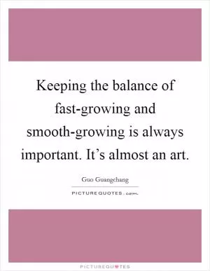 Keeping the balance of fast-growing and smooth-growing is always important. It’s almost an art Picture Quote #1