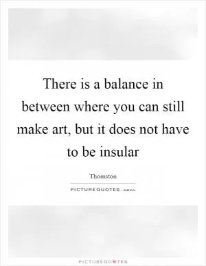 There is a balance in between where you can still make art, but it does not have to be insular Picture Quote #1