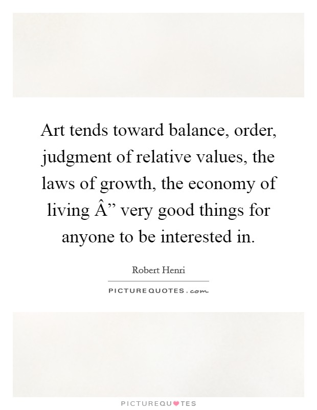 Art tends toward balance, order, judgment of relative values, the laws of growth, the economy of living Â” very good things for anyone to be interested in. Picture Quote #1