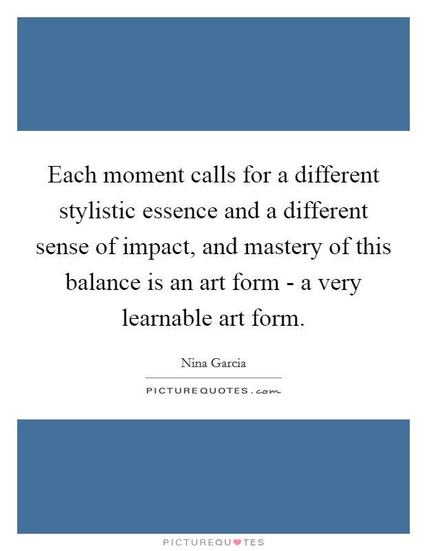Each moment calls for a different stylistic essence and a different sense of impact, and mastery of this balance is an art form - a very learnable art form. Picture Quote #1