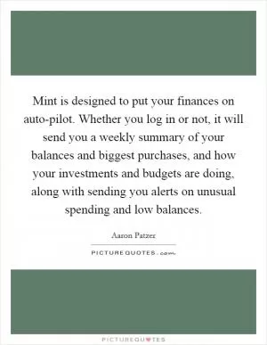 Mint is designed to put your finances on auto-pilot. Whether you log in or not, it will send you a weekly summary of your balances and biggest purchases, and how your investments and budgets are doing, along with sending you alerts on unusual spending and low balances Picture Quote #1