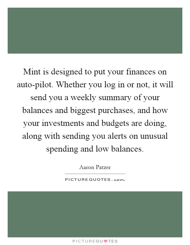 Mint is designed to put your finances on auto-pilot. Whether you log in or not, it will send you a weekly summary of your balances and biggest purchases, and how your investments and budgets are doing, along with sending you alerts on unusual spending and low balances. Picture Quote #1