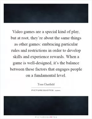 Video games are a special kind of play, but at root, they’re about the same things as other games: embracing particular rules and restrictions in order to develop skills and experience rewards. When a game is well-designed, it’s the balance between these factors that engages people on a fundamental level Picture Quote #1