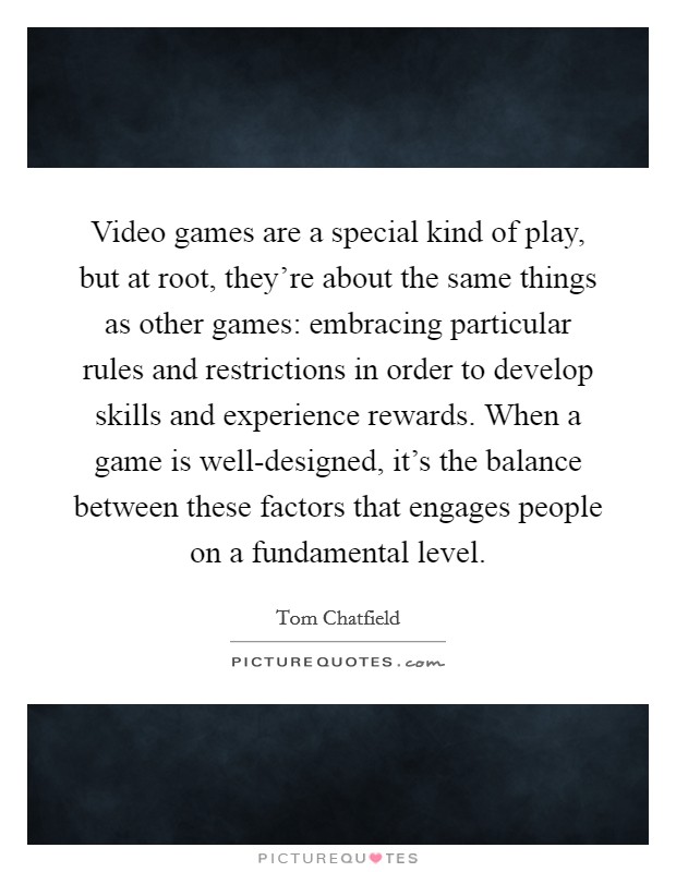 Video games are a special kind of play, but at root, they're about the same things as other games: embracing particular rules and restrictions in order to develop skills and experience rewards. When a game is well-designed, it's the balance between these factors that engages people on a fundamental level. Picture Quote #1
