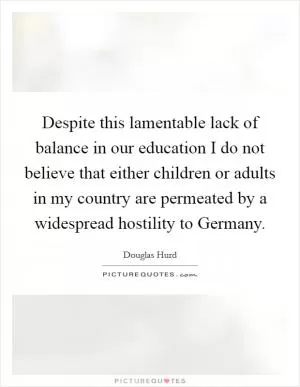Despite this lamentable lack of balance in our education I do not believe that either children or adults in my country are permeated by a widespread hostility to Germany Picture Quote #1