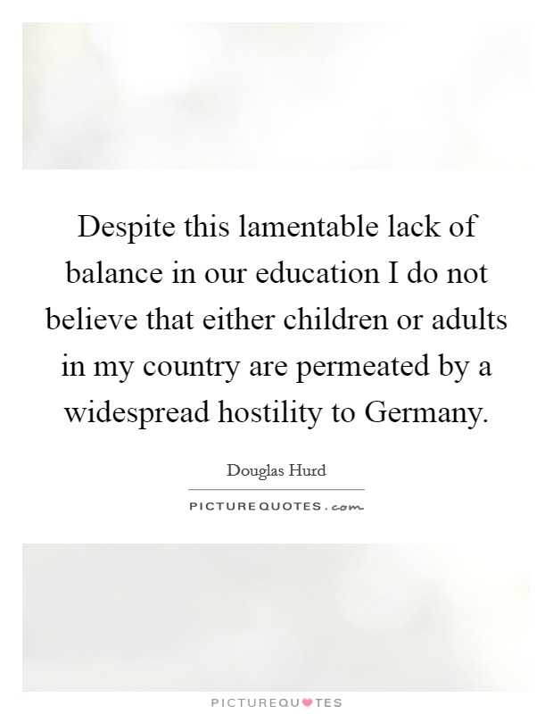 Despite this lamentable lack of balance in our education I do not believe that either children or adults in my country are permeated by a widespread hostility to Germany. Picture Quote #1