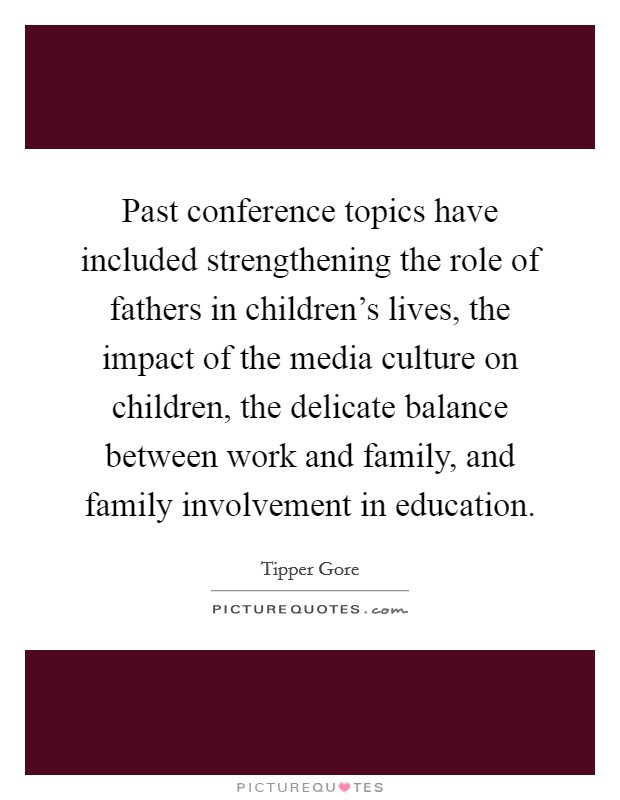 Past conference topics have included strengthening the role of fathers in children's lives, the impact of the media culture on children, the delicate balance between work and family, and family involvement in education. Picture Quote #1