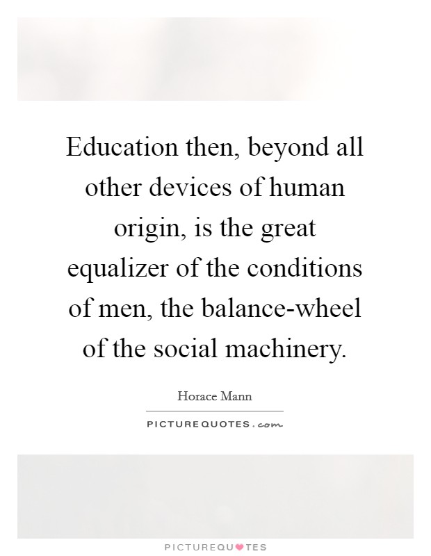 Education then, beyond all other devices of human origin, is the great equalizer of the conditions of men, the balance-wheel of the social machinery. Picture Quote #1
