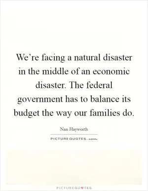 We’re facing a natural disaster in the middle of an economic disaster. The federal government has to balance its budget the way our families do Picture Quote #1