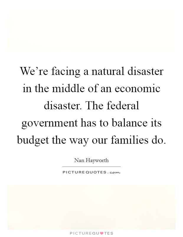 We're facing a natural disaster in the middle of an economic disaster. The federal government has to balance its budget the way our families do. Picture Quote #1