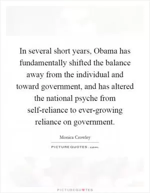 In several short years, Obama has fundamentally shifted the balance away from the individual and toward government, and has altered the national psyche from self-reliance to ever-growing reliance on government Picture Quote #1