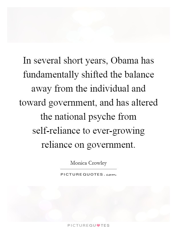 In several short years, Obama has fundamentally shifted the balance away from the individual and toward government, and has altered the national psyche from self-reliance to ever-growing reliance on government. Picture Quote #1