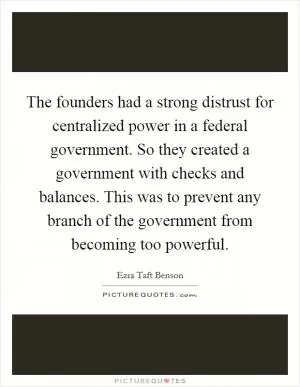 The founders had a strong distrust for centralized power in a federal government. So they created a government with checks and balances. This was to prevent any branch of the government from becoming too powerful Picture Quote #1