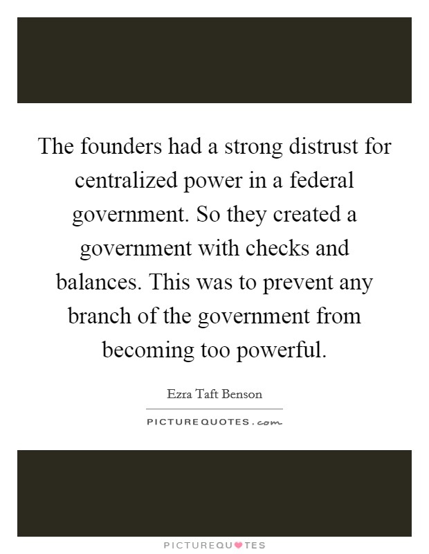 The founders had a strong distrust for centralized power in a federal government. So they created a government with checks and balances. This was to prevent any branch of the government from becoming too powerful. Picture Quote #1
