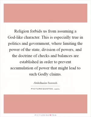 Religion forbids us from assuming a God-like character. This is especially true in politics and government, where limiting the power of the state, division of powers, and the doctrine of checks and balances are established in order to prevent accumulation of power that might lead to such Godly claims Picture Quote #1